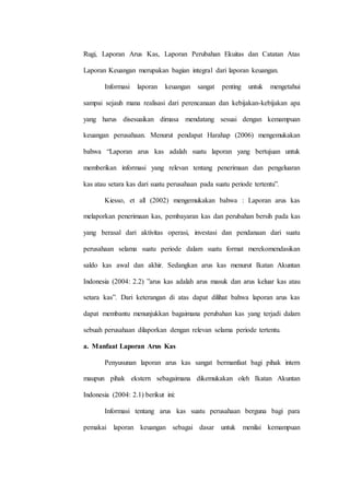 Rugi, Laporan Arus Kas, Laporan Perubahan Ekuitas dan Catatan Atas
Laporan Keuangan merupakan bagian integral dari laporan keuangan.
Informasi laporan keuangan sangat penting untuk mengetahui
sampai sejauh mana realisasi dari perencanaan dan kebijakan-kebijakan apa
yang harus disesuaikan dimasa mendatang sesuai dengan kemampuan
keuangan perusahaan. Menurut pendapat Harahap (2006) mengemukakan
bahwa “Laporan arus kas adalah suatu laporan yang bertujuan untuk
memberikan informasi yang relevan tentang penerimaan dan pengeluaran
kas atau setara kas dari suatu perusahaan pada suatu periode tertentu”.
Kiesso, et all (2002) mengemukakan bahwa : Laporan arus kas
melaporkan penerimaan kas, pembayaran kas dan perubahan bersih pada kas
yang berasal dari aktivitas operasi, investasi dan pendanaan dari suatu
perusahaan selama suatu periode dalam suatu format merekomendasikan
saldo kas awal dan akhir. Sedangkan arus kas menurut Ikatan Akuntan
Indonesia (2004: 2.2) ”arus kas adalah arus masuk dan arus keluar kas atau
setara kas”. Dari keterangan di atas dapat dilihat bahwa laporan arus kas
dapat membantu menunjukkan bagaimana perubahan kas yang terjadi dalam
sebuah perusahaan dilaporkan dengan relevan selama periode tertentu.
a. Manfaat Laporan Arus Kas
Penyusunan laporan arus kas sangat bermanfaat bagi pihak intern
maupun pihak ekstern sebagaimana dikemukakan oleh Ikatan Akuntan
Indonesia (2004: 2.1) berikut ini:
Informasi tentang arus kas suatu perusahaan berguna bagi para
pemakai laporan keuangan sebagai dasar untuk menilai kemampuan
 