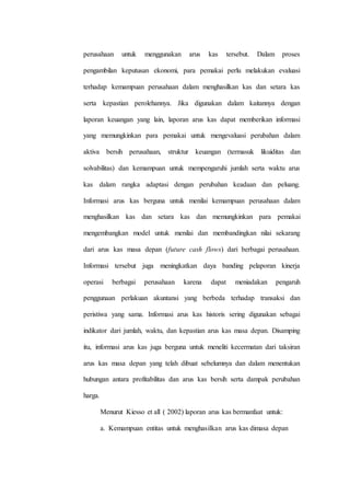 perusahaan untuk menggunakan arus kas tersebut. Dalam proses
pengambilan keputusan ekonomi, para pemakai perlu melakukan evaluasi
terhadap kemampuan perusahaan dalam menghasilkan kas dan setara kas
serta kepastian perolehannya. Jika digunakan dalam kaitannya dengan
laporan keuangan yang lain, laporan arus kas dapat memberikan informasi
yang memungkinkan para pemakai untuk mengevaluasi perubahan dalam
aktiva bersih perusahaan, struktur keuangan (termasuk likuiditas dan
solvabilitas) dan kemampuan untuk mempengaruhi jumlah serta waktu arus
kas dalam rangka adaptasi dengan perubahan keadaan dan peluang.
Informasi arus kas berguna untuk menilai kemampuan perusahaan dalam
menghasilkan kas dan setara kas dan memungkinkan para pemakai
mengembangkan model untuk menilai dan membandingkan nilai sekarang
dari arus kas masa depan (future cash flows) dari berbagai perusahaan.
Informasi tersebut juga meningkatkan daya banding pelaporan kinerja
operasi berbagai perusahaan karena dapat meniadakan pengaruh
penggunaan perlakuan akuntansi yang berbeda terhadap transaksi dan
peristiwa yang sama. Informasi arus kas historis sering digunakan sebagai
indikator dari jumlah, waktu, dan kepastian arus kas masa depan. Disamping
itu, informasi arus kas juga berguna untuk meneliti kecermatan dari taksiran
arus kas masa depan yang telah dibuat sebelumnya dan dalam menentukan
hubungan antara profitabilitas dan arus kas bersih serta dampak perubahan
harga.
Menurut Kiesso et all ( 2002) laporan arus kas bermanfaat untuk:
a. Kemampuan entitas untuk menghasilkan arus kas dimasa depan
 