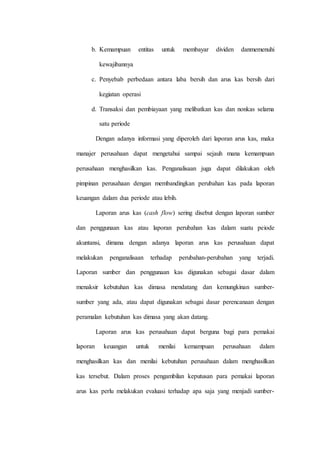 b. Kemampuan entitas untuk membayar dividen danmemenuhi
kewajibannya
c. Penyebab perbedaan antara laba bersih dan arus kas bersih dari
kegiatan operasi
d. Transaksi dan pembiayaan yang melibatkan kas dan nonkas selama
satu periode
Dengan adanya informasi yang diperoleh dari laporan arus kas, maka
manajer perusahaan dapat mengetahui sampai sejauh mana kemampuan
perusahaan menghasilkan kas. Penganalisaan juga dapat dilakukan oleh
pimpinan perusahaan dengan membandingkan perubahan kas pada laporan
keuangan dalam dua periode atau lebih.
Laporan arus kas (cash flow) sering disebut dengan laporan sumber
dan penggunaan kas atau laporan perubahan kas dalam suatu peiode
akuntansi, dimana dengan adanya laporan arus kas perusahaan dapat
melakukan penganalisaan terhadap perubahan-perubahan yang terjadi.
Laporan sumber dan penggunaan kas digunakan sebagai dasar dalam
menaksir kebutuhan kas dimasa mendatang dan kemungkinan sumber-
sumber yang ada, atau dapat digunakan sebagai dasar perencanaan dengan
peramalan kebutuhan kas dimasa yang akan datang.
Laporan arus kas perusahaan dapat berguna bagi para pemakai
laporan keuangan untuk menilai kemampuan perusahaan dalam
menghasilkan kas dan menilai kebutuhan perusahaan dalam menghasilkan
kas tersebut. Dalam proses pengambilan keputusan para pemakai laporan
arus kas perlu melakukan evaluasi terhadap apa saja yang menjadi sumber-
 