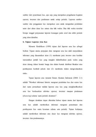 sumber dari penerimaan kas, apa saja yang merupakan pengeluaran kegiatan
operasi, investasi dan pendanaan untuk setiap periode. Laporan sumber-
sumber dan penggunaan kas merupakan cara untuk mengetahui perubahan
netto dari aliran dana kas antara dua titik waktu. Dua titik waktu tersebut
berupa tanggal penyusunan laporan keuangan pada awal dan akhir periode
yang akan dianalisa.
b. Tujuan Laporan Arus Kas
Menurut Hendriksen (1999) tujuan dari laporan arus kas sebagai
berikut: Tujuan utama penyajian data mengenai arus kas ialah menyediakan
informasi yang diasumsikan akan (1) membantu para investor atau kreditur
meramalkan jumlah kas yang mungkin didistribusikan pada waktu yang
akan datang dalam bentuk bunga dan dalam bentuk distribusi likuidasi atau
pembayaran kembali pokok dan (2) membantu dalam mengevaluasikan
risiko.
Tujuan laporan arus menurut Ikatan Akuntan Indonesia (2004: 2.1)
adalah ”Memberi informasi historis mengenai perubahan kas dan setara kas
dari suatu perusahaan melalui laporan arus kas yang mengklasifikasikan
arus kas berdasarkan aktivitas operasi, investasi maupun pendanaan
(financing) selama suatu periode akuntansi”.
Dengan demikian dapat diketahui bahwa tujuan utama dari laporan
arus kas adalah memberikan informasi mengenai penerimaan dan
pembayaran kas suatu kesatuan selama satu periode. Tujuan keduanya
adalah memberikan informasi atas dasar kas mengenai aktivitas operasi,
investasi dan pendanaannya.
 