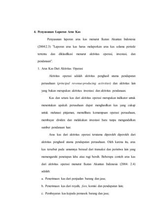 4. Penyusunan Laporan Arus Kas
Penyusunan laporan arus kas menurut Ikatan Akuntan Indonesia
(2004:2.3) ”Laporan arus kas harus melaporkan arus kas selama periode
tertentu dan diklasifikasi menurut aktivitas operasi, investasi, dan
pendanaan”.
1. Arus Kas Dari Aktivitas Operasi
Aktivitas operasi adalah aktivitas penghasil utama pendapatan
perusahaan (principal revenue-producing activities) dan aktivitas lain
yang bukan merupakan aktivitas investasi dan aktivitas pendanaan.
Kas dan setara kas dari aktivitas operasi merupakan indikator untuk
menentukan apakah perusahaan dapat menghasilkan kas yang cukup
untuk melunasi pinjaman, memelihara kemampuan operasi perusahaan,
membayar dividen dan melakukan investasi baru tanpa mengandalkan
sumber pendanaan luar.
Arus kas dari aktivitas operasi terutama diperoleh diperoleh dari
aktivitas penghasil utama pendapatan perusahaan. Oleh karena itu, arus
kas tersebut pada umumnya berasal dari transaksi dan peristiwa lain yang
memengaruhi penetapan laba atau rugi bersih. Beberapa contoh arus kas
dari aktivitas operasi menurut Ikatan Akuntan Indonesia (2004: 2.4)
adalah:
a. Penerimaan kas dari penjualan barang dan jasa;
b. Penerimaan kas dari royalti, fees, komisi dan pendapatan lain;
c. Pembayaran kas kepada pemasok barang dan jasa;
 
