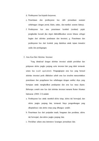 d. Pembayaran kas kepada karyawan;
e. Penerimaan dan pembayaran kas oleh perusahaan asuransi
sehubungan dengan premi, klaim, anitas, dan manfaat asurans lainnya;
f. Pembayaran kas atau penerimaan kembali (restitusi) pajak
penghasilan kecuali jika dapat diidentifikasikan secara khusus sebagai
bagian dari aktivitas pendanaan dan investasi; g. Penerimaan dan
pembayaran kas dari kontrak yang diadakan untuk tujuan transaksi
usaha dan perdagangan.
2. Arus Kas Dari Aktivitas Investasi
Yang dimaksud dengan aktivitas investasi adalah perolehan dan
pelepasan aktiva jangka panjang serta investasi lain yang tidak termasuk
setara kas (cash equivalent). Pengungkapan arus kas yang berasal
aktivitas investasi perlu dilakukan sebab arus kas tersebut mencerminkan
penerimaan dan pengeluaran kas sehubungan dengan sumber daya yang
bertujuan untuk menghasilkan pendapatan dan arus kas masa depan.
Beberapa contoh arus kas dari aktivitas investasi menurut Ikatan Akuntan
Indonesia (2004: 2.5) adalah:
a. Pembayaran kas untuk membeli aktiva tetap, aktiva tak berwujud, dan
aktiva jangka panjang lain, termasuk biaya pengembangan yang
dikapitalisasi dan aktiva tetap yang dibangun sendiri.
b. Penerimaan kas dari penjualan tanah, bangunan dan peralatan, aktiva
tak berwujud, dan aktiva jangka panjang lain;
c. Perolehan saham atau instrumen keuangan perusahaan lain;
 