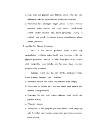 d. Uang muka dan pinjaman yang diberikan kepada pihak lain serta
pelunasannya (kecuali yang dilakukan oleh lembaga keuangan);
e. Pembayaran kas sehubungan dengan futures contracts, forward
contracts, option contracts, dan swap contracts kecuali apabila
kontrak tersebut dilakukan untuk tujuan perdagangan (dealing or
trading), atau apabila pembayaran tersebut diklasifikasikan sebagai
aktivitas pendanaan.
3. Arus Kas Dari Aktivitas Pendanaan
Arus kas dari aktivitas pendanaan adalah aktivitas yang
mengakibatkan perubahan dalam jumlah serta komposisi modal dan
pinjaman perusahaan. Aktivitas ini perlu diungkapkan secara terpisah
untuk memprediksi klaim terhadap arus kas masa depan oleh para
pemasok modal perusahaan.
Beberapa contoh arus kas dari aktivitas pendanaan menurut
Ikatan Akuntansi Indonesia (2004: 2.5) adalah:
a. Penerimaan kas dari emisi saham atau instrumen modal lainnya;
b. Pembayaran kas kepada para pemegang saham untuk menarik atau
menebus saham perusahaan;
c. Penerimaan kas dari emisi obligasi, pinjaman, wesel, hipotik, dan
pinjaman lainnya;
d. Pelunasan pinjaman;
e. Pembayaran kas oleh penyewa guna usaha (lessee) untuk mengurangi
saldo kewajiban yang berkaitan dengan sewa guna usaha pembiayaan
(finance lease).
 