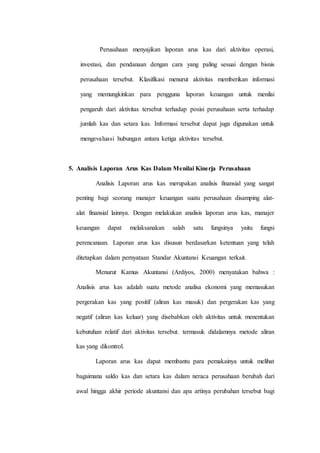 Perusahaan menyajikan laporan arus kas dari aktivitas operasi,
investasi, dan pendanaan dengan cara yang paling sesuai dengan bisnis
perusahaan tersebut. Klasifikasi menurut aktivitas memberikan informasi
yang memungkinkan para pengguna laporan keuangan untuk menilai
pengaruh dari aktivitas tersebut terhadap posisi perusahaan serta terhadap
jumlah kas dan setara kas. Informasi tersebut dapat juga digunakan untuk
mengevaluasi hubungan antara ketiga aktivitas tersebut.
5. Analisis Laporan Arus Kas Dalam Menilai Kinerja Perusahaan
Analisis Laporan arus kas merupakan analisis finansial yang sangat
penting bagi seorang manajer keuangan suatu perusahaan disamping alat-
alat finansial lainnya. Dengan melakukan analisis laporan arus kas, manajer
keuangan dapat melaksanakan salah satu fungsinya yaitu fungsi
perencanaan. Laporan arus kas disusun berdasarkan ketentuan yang telah
ditetapkan dalam pernyataan Standar Akuntansi Keuangan terkait.
Menurut Kamus Akuntansi (Ardiyos, 2000) menyatakan bahwa :
Analisis arus kas adalah suatu metode analisa ekonomi yang memasukan
pergerakan kas yang positif (aliran kas masuk) dan pergerakan kas yang
negatif (aliran kas keluar) yang disebabkan oleh aktivitas untuk menentukan
kebutuhan relatif dari aktivitas tersebut. termasuk didalamnya metode aliran
kas yang dikontrol.
Laporan arus kas dapat membantu para pemakainya untuk melihat
bagaimana saldo kas dan setara kas dalam neraca perusahaan berubah dari
awal hingga akhir periode akuntansi dan apa artinya perubahan tersebut bagi
 