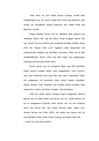 Untuk alasan ini, para analisis laporan keuangan memilih untuk
menghubungkan arus kas operasi dengan laba bersih yang dilaporkan pada
periode yan bersangkutan sebagai pengecekan atas kualitas bersih yang
dilaporkan tersebut.
Dengan demikian, laporan arus kas digunakan untuk mengecek dan
melengkapi laporan laba rugi tapi bukan sebagai pengganti laporan laba
rugi. Laporan arus kas berfokus pada pengukuran keuangan daripada ukuran
profit dan biasanya lebih cocok digunakan untuk mengevaluasi dan
memproyeksikan likuiditas dan fleksibilitas perusahaan. Dalam hal ini tidak
mengidentifikasikan laporan mana yang lebih unggul, tapi penggunaannya
tergantung pada apa yang hendak diukur.
Karena laporan arus kas merupakan bagian yang tidak terpisahkan
dengan laporan keuangan lainnya, maka penggunaannya secara bersama-
sama akan memberikan hasil yang lebih tepat untuk mengevaluasi sumber
dan penggunaaan kas perusahaan dalam seluruh kegiatan perusahaan.
Dengan demikian dapat membantu para pemakai laporan keuangan untuk
mengevaluasi struktur dan kinerja keuangan suatu perusahaan.
Salah satu analisis kinerja keuangan dengan menggunakan informasi
laporan arus kas adalah analisis rasio laporan arus kas. Analisis laporan arus
kas ini menggunakan komponen dalam laporan arus kas dan komponen
neraca dan laporan laba rugi sebagai informasi dalam analisis rasio.
Menurut Darsono dan Ashari (2005), alat analisis rasio laporan arus kas
yang diperlukan untuk menilai kinerja keuangan perusahaan antara lain :
1. Rasio Arus Kas Operasi (AKO)
 