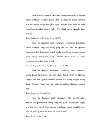 Rasio arus kas operasi menghitung kemampuan arus kas oparasi
dalam membayar kewajiban lancar. Rasio ini diperoleh dengan membagi
arus kas operasi dengan kewajiban lancar. Semakin besar rasio ini, maka
perusahaan dikatakan semakin baik. 100% adalah ukuran memadai untuk
rasio ini.
2. Rasio Cakupan kas Terhadap Bunga (CKB).
Rasio ini digunakan untuk mengetahui kemampuan perusahaan
dalam membayar bunga atas hutang yang telah ada. Rasio ini diperoleh
dengan arus kas dari operasi tambah pembayaran bunga, dan pembayaran
pajak dibagi pembayaran bunga. Semakin besar rasio ini, maka
perusahaan dikatakan semakin baik.
3. Rasio Cakupan Kas Terhadap Hutang Lancar (CKHL)
Rasio ini mengukur kemampuan perusahaan dalam membayar
hutang lancar berdasarkan arus kas opersi bersih. Rasio ini diperoleh
dengan arus kas operasi ditambah deviden kas dibagi dengan hutang
lancar. Semakin besar rasio ini, maka perusahaan dikatakan semakin
baik.
4. Rasio Pengeluaran Modal (PM)
Rasio ini digunakan untuk mengukur modal tersedia untuk
investasi dan pembayaran hutang yang ada. Rasio ini diperoleh dengan
arus kas dari operasi dibagi dengan pengeluaran modal. Semakin besar
rasio ini, maka perusahaan dikatakan semakin baik.
5. Rasio Total Hutang (TH)
 