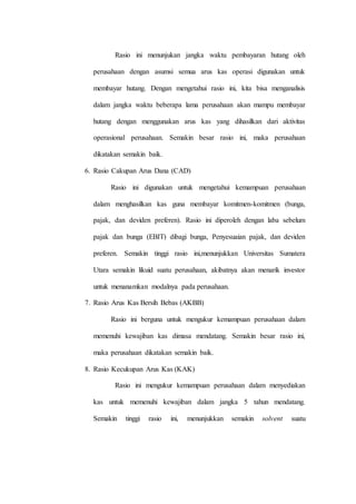 Rasio ini menunjukan jangka waktu pembayaran hutang oleh
perusahaan dengan asumsi semua arus kas operasi digunakan untuk
membayar hutang. Dengan mengetahui rasio ini, kita bisa menganalisis
dalam jangka waktu beberapa lama perusahaan akan mampu membayar
hutang dengan menggunakan arus kas yang dihasilkan dari aktivitas
operasional perusahaan. Semakin besar rasio ini, maka perusahaan
dikatakan semakin baik.
6. Rasio Cakupan Arus Dana (CAD)
Rasio ini digunakan untuk mengetahui kemampuan perusahaan
dalam menghasilkan kas guna membayar komitmen-komitmen (bunga,
pajak, dan deviden preferen). Rasio ini diperoleh dengan laba sebelum
pajak dan bunga (EBIT) dibagi bunga, Penyesuaian pajak, dan deviden
preferen. Semakin tinggi rasio ini,menunjukkan Universitas Sumatera
Utara semakin likuid suatu perusahaan, akibatnya akan menarik investor
untuk menanamkan modalnya pada perusahaan.
7. Rasio Arus Kas Bersih Bebas (AKBB)
Rasio ini berguna untuk mengukur kemampuan perusahaan dalam
memenuhi kewajiban kas dimasa mendatang. Semakin besar rasio ini,
maka perusahaan dikatakan semakin baik.
8. Rasio Kecukupan Arus Kas (KAK)
Rasio ini mengukur kemampuan perusahaan dalam menyediakan
kas untuk memenuhi kewajiban dalam jangka 5 tahun mendatang.
Semakin tinggi rasio ini, menunjukkan semakin solvent suatu
 