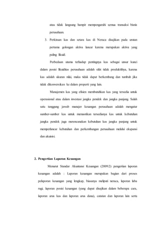 atau tidak langsung hampir mempengaruhi semua transaksi bisnis
perusahaan.
3. Perkiraan kas dan setara kas di Neraca disajikan pada urutan
pertama golongan aktiva lancar karena merupakan aktiva yang
paling likuid.
Perbedaan utama terhadap pentingnya kas sebagai unsur kunci
dalam posisi likuiditas perusahaan adalah sifat tidak produktifnya, karena
kas adalah ukuran nilai, maka tidak dapat berkembang dan tumbuh jika
tidak dikonversikan ke dalam properti yang lain.
Manajemen kas yang efisien membutuhkan kas yang tersedia untuk
operasional atau dalam investasi jangka pendek dan jangka panjang. Salah
satu tanggung jawab manajer keuangan perusahaan adalah mengatur
sumber-sumber kas untuk memastikan tersedianya kas untuk kebutuhan
jangka pendek juga merencanakan kebutuhan kas jangka panjang untuk
memperlancar kebutuhan dan perkembangan perusahaan melalui ekspansi
dan akuisisi.
2. Pengertian Laporan Keuangan
Menurut Standar Akuntansi Keuangan (2009:2) pengertian laporan
keuangan adalah : Laporan keuangan merupakan bagian dari proses
pelaporan keuangan yang lengkap, biasanya meliputi neraca, laporan laba
rugi, laporan posisi keuangan (yang dapat disajikan dalam beberapa cara,
laporan arus kas dan laporan arus dana), catatan dan laporan lain serta
 