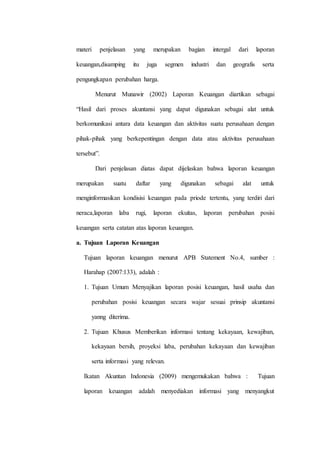 materi penjelasan yang merupakan bagian intergal dari laporan
keuangan,disamping itu juga segmen industri dan geografis serta
pengungkapan perubahan harga.
Menurut Munawir (2002) Laporan Keuangan diartikan sebagai
“Hasil dari proses akuntansi yang dapat digunakan sebagai alat untuk
berkomunikasi antara data keuangan dan aktivitas suatu perusahaan dengan
pihak-pihak yang berkepentingan dengan data atau aktivitas perusahaan
tersebut”.
Dari penjelasan diatas dapat dijelaskan bahwa laporan keuangan
merupakan suatu daftar yang digunakan sebagai alat untuk
menginformasikan kondisisi keuangan pada priode tertentu, yang terdiri dari
neraca,laporan laba rugi, laporan ekuitas, laporan perubahan posisi
keuangan serta catatan atas laporan keuangan.
a. Tujuan Laporan Keuangan
Tujuan laporan keuangan menurut APB Statement No.4, sumber :
Harahap (2007:133), adalah :
1. Tujuan Umum Menyajikan laporan posisi keuangan, hasil usaha dan
perubahan posisi keuangan secara wajar sesuai prinsip akuntansi
yanng diterima.
2. Tujuan Khusus Memberikan informasi tentang kekayaan, kewajiban,
kekayaan bersih, proyeksi laba, perubahan kekayaan dan kewajiban
serta informasi yang relevan.
Ikatan Akuntan Indonesia (2009) mengemukakan bahwa : Tujuan
laporan keuangan adalah menyediakan informasi yang menyangkut
 