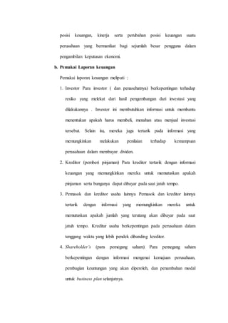 posisi keuangan, kinerja serta perubahan posisi keuangan suatu
perusahaan yang bermanfaat bagi sejumlah besar pengguna dalam
pengambilan keputusan ekonomi.
b. Pemakai Laporan keuangan
Pemakai laporan keuangan meliputi :
1. Investor Para investor ( dan penasehatnya) berkepentingan terhadap
resiko yang melekat dari hasil pengembangan dari investasi yang
dilakukannya . Investor ini membutuhkan informasi untuk membantu
menentukan apakah harus membeli, menahan atau menjual investasi
tersebut. Selain itu, mereka juga tertarik pada informasi yang
memungkinkan melakukan penilaian terhadap kemampuan
perusahaan dalam membayar dividen.
2. Kreditor (pemberi pinjaman) Para kreditor tertarik dengan informasi
keuangan yang memungkinkan mereka untuk memutuskan apakah
pinjaman serta bunganya dapat dibayar pada saat jatuh tempo.
3. Pemasok dan kreditor usaha lainnya Pemasok dan kreditor lainnya
tertarik dengan informasi yang memungkinkan mereka untuk
memutuskan apakah jumlah yang terutang akan dibayar pada saat
jatuh tempo. Kreditur usaha berkepentingan pada perusahaan dalam
tenggang waktu yang lebih pendek dibanding kreditor.
4. Shareholder’s (para pemegang saham) Para pemegang saham
berkepentingan dengan informasi mengenai kemajuan perusahaan,
pembagian keuntungan yang akan diperoleh, dan penambahan modal
untuk business plan selanjutnya.
 