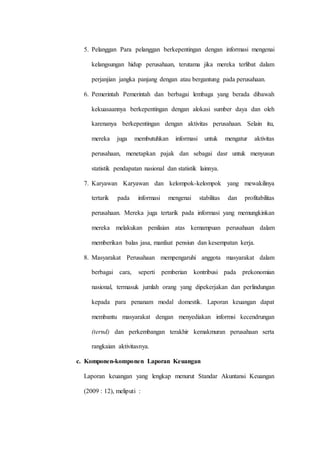 5. Pelanggan Para pelanggan berkepentingan dengan informasi mengenai
kelangsungan hidup perusahaan, terutama jika mereka terlibat dalam
perjanjian jangka panjang dengan atau bergantung pada perusahaan.
6. Pemerintah Pemerintah dan berbagai lembaga yang berada dibawah
kekuasaannya berkepentingan dengan alokasi sumber daya dan oleh
karenanya berkepentingan dengan aktivitas perusahaan. Selain itu,
mereka juga membutuhkan informasi untuk mengatur aktivitas
perusahaan, menetapkan pajak dan sebagai dasr untuk menyusun
statistik pendapatan nasional dan statistik lainnya.
7. Karyawan Karyawan dan kelompok-kelompok yang mewakilinya
tertarik pada informasi mengenai stabilitas dan profitabilitas
perusahaan. Mereka juga tertarik pada informasi yang memungkinkan
mereka melakukan penilaian atas kemampuan perusahaan dalam
memberikan balas jasa, manfaat pensiun dan kesempatan kerja.
8. Masyarakat Perusahaan mempengaruhi anggota masyarakat dalam
berbagai cara, seperti pemberian kontribusi pada prekonomian
nasional, termasuk jumlah orang yang dipekerjakan dan perlindungan
kepada para penanam modal domestik. Laporan keuangan dapat
membantu masyarakat dengan menyediakan informsi kecendrungan
(ternd) dan perkembangan terakhir kemakmuran perusahaan serta
rangkaian aktivitasnya.
c. Komponen-komponen Laporan Keuangan
Laporan keuangan yang lengkap menurut Standar Akuntansi Keuangan
(2009 : 12), meliputi :
 