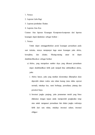 1. Neraca
2. Laporan Laba Rugi
3. Laporan perubahan Ekuitas
4. Laporan Arus Kas
Catatan Atas laporan Keuangan Komponen-komponen dari laporan
keuangan dapat dijelaskan sebagai berikut :
1. Neraca
Untuk dapat amenggambarkan posisi keuangan perusahaan pada
saat tertentu, neraca mempunyai tiaga unsur keuangan yaitu aktiva,
kewajiban, dan ekuitas. Masing-masing unsur ini dapat
disubklasifikasikan sebagai berikut:
a) Aktiva, yang merupakan sumber daya yang dikuasai perusahaan
dapat disubklasifikasi lebih jauh menjadi lima subklasifikasi aktiva,
yaitu:
i. Aktiva lancar, yaitu yang manfaat ekonominya diharapkan akan
diperoleh dalam waktu satu tahun kurang (atau siklus operasi
normal), misalnya kas, surat berharga, persediaan, piutang dan
persekot biaya.
ii. Investasi jangka panjang, yaitu penanaman modal yang biasa
dilakukan dengan tujuan untuk memperoleh penghasilan tetap
atau untuk menguasai perusahaan lain dalam jangka waktunya
lebih dari satu tahun, misalnya investasi saham, investasi
obligasi
 