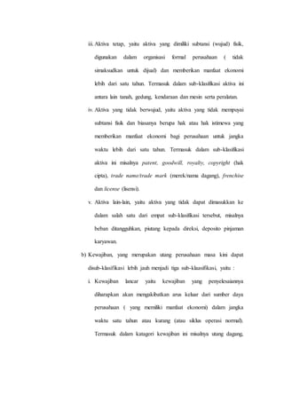 iii.Aktiva tetap, yaitu aktiva yang dimiliki subtansi (wujud) fisik,
digunakan dalam organisasi formal perusahaan ( tidak
simaksudkan untuk dijual) dan memberikan manfaat ekonomi
lebih dari satu tahun. Termasuk dalam sub-klasifikasi aktiva ini
antara lain tanah, gedung, kendaraan dan mesin serta peralatan.
iv. Aktiva yang tidak berwujud, yaitu aktiva yang tidak mempuyai
subtansi fisik dan biasanya berupa hak atau hak istimewa yang
memberikan manfaat ekonomi bagi perusahaan untuk jangka
waktu lebih dari satu tahun. Termasuk dalam sub-klasifikasi
aktiva ini misalnya patent, goodwill, royalty, copyright (hak
cipta), trade name/trade mark (merek/nama dagang), frenchise
dan license (lisensi).
v. Aktiva lain-lain, yaitu aktiva yang tidak dapat dimasukkan ke
dalam salah satu dari empat sub-klasifikasi tersebut, misalnya
beban ditangguhkan, piutang kepada direksi, deposito pinjaman
karyawan.
b) Kewajiban, yang merupakan utang perusahaan masa kini dapat
disub-klasifikasi lebih jauh menjadi tiga sub-klaasifikasi, yaitu :
i. Kewajiban lancar yaitu kewajiban yang penyelesaiannya
diharapkan akan mengakibatkan arus keluar dari sumber daya
perusahaan ( yang memiliki manfaat ekonomi) dalam jangka
waktu satu tahun atau kurang (atau siklus operasi normal).
Termasuk dalam katagori kewajiban ini misalnya utang dagang,
 