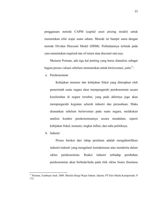 21
penggunaan metode CAPM (capital asset pricing model) untuk
menentukan nilai wajar suatu saham. Metode ini hampir sama dengan
metode Dividen Discount Model (DDM). Perbedaannya terletak pada
cara menentukan required rate of return atau discount rate-nya.
Menurut Porman, ada tiga hal penting yang harus dianalisis sebagai
bagian proses valuasi sebelum memutuskan untuk berinvestasi, yaitu11
:
a. Perekonomian
Kebijakan moneter dan kebijakan fiskal yang diterapkan oleh
pemerintah suatu negara akan mempengaruhi perekonomian secara
keseluruhan di negara tersebut, yang pada akhirnya juga akan
mempengaruhi kegiatan seluruh industri dan perusahaan. Maka
disarankan sebelum berinvestasi pada suatu negara, melakukan
analisis kondisi perekonomiannya secara mendalam, seperti
kebijakan fiskal, moneter, tingkat inflasi, dan suhu politiknya.
b. Industri
Proses berikut dari tahap penilaian adalah mengidentifikasi
industri-industri yang mengalami kemakmuran atau menderita dalam
siklus perekonomian. Reaksi industri terhadap perubahan
perekonomian akan berbeda-beda pada titik siklus bisnis (business
11
Porman, Tumbuan Andi. 2008. Menilai Harga Wajar Saham. Jakarta: PT Elex Media Komputindo. P
172
 