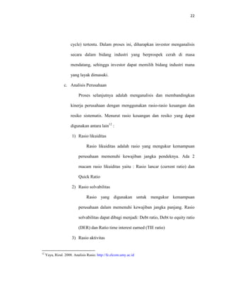 22
cycle) tertentu. Dalam proses ini, diharapkan investor menganalisis
secara dalam bidang industri yang berprospek cerah di masa
mendatang, sehingga investor dapat memilih bidang industri mana
yang layak dimasuki.
c. Analisis Perusahaan
Proses selanjutnya adalah menganalisis dan membandingkan
kinerja perusahaan dengan menggunakan rasio-rasio keuangan dan
resiko sistematis. Menurut rasio keuangan dan resiko yang dapat
digunakan antara lain12
:
1) Rasio likuiditas
Rasio likuiditas adalah rasio yang mengukur kemampuan
perusahaan memenuhi kewajiban jangka pendeknya. Ada 2
macam rasio likuiditas yaitu : Rasio lancar (current ratio) dan
Quick Ratio
2) Rasio solvabilitas
Rasio yang digunakan untuk mengukur kemampuan
perusahaan dalam memenuhi kewajiban jangka panjang. Rasio
solvabilitas dapat dibagi menjadi: Debt ratio, Debt to equity ratio
(DER) dan Ratio time interest earned (TIE ratio)
3) Rasio aktivitas
12
Yaya, Rizal. 2008. Analisis Rasio. http://fe.elcom.umy.ac.id
 