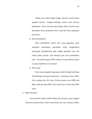 23
Adalah rasio untuk melihat tingkat aktivitas tertentu dalam
kegiatan tertentu. Terdapat beberapa macam rasio aktivitas
diantaranya : Rasio rata-rata umur piutang, Rasio rata-rata umur
persediaan, Rasio perputaran aktiva tetap dan Rasio perputaran
total aktiva
4) Rasio profitabilitas
Rasio profitabilitas adalah rasio yang digunakan untuk
mengukur kemampuan perusahaan untuk menghasilkan
keuntungan (profitabilitas) pada tingkat penjualan asset dan
modal saham tertentu. Ada beberapa jenis rasio profitabilitas
yaitu : Net profit margin (NPV), Return on asset (ROA), Return
on equity danReturn on invesment
5) Rasio pasar
Rasio yang mengukur harga pasar relatif terhadap nilai buku.
Ada beberapa rasio pasar diantaranya : Earning per share (EPS),
Price earning ratio (PE ratio), Dividen payout ratio (DPR) dan
Book value per share (BVS ratio) serta Price to book ratio (PBV
ratio)
4. Makro Ekonomi
Teori ekonomi makro adalah bidang ilmu ekonomi yang mengkaji
fenomena perekonomian secara menyeluruh atau luas misalnya Inflasi,
 