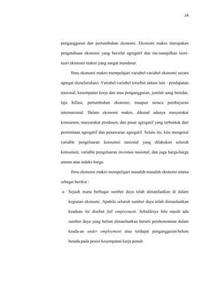 24
pengangguran dan pertumbuhan ekonomi. Ekonomi makro merupakan
pengetahuan ekonomi yang bersifat agregatif dan me-nampilkan teori-
teori ekonomi makro yang sangat mendasar.
Ilmu ekonomi makro mempelajari variabel-variabel ekonomi secara
agregat (keseluruhan). Variabel-variabel tersebut antara lain : pendapatan
nasional, kesempatan kerja dan atau pengangguran, jumlah uang beredar,
laju Inflasi, pertumbuhan ekonomi, maupun neraca pembayaran
internasional. Dalam ekonomi makro, dikenal adanya masyarakat
konsumen, masyarakat produsen, dan pasar agregatif yang terbentuk dari
permintaan agregatif dan penawaran agregatif. Selain itu, kita mengenal
variable pengeluaran konsumsi nasional yang dilakukan seluruh
konsumen, variable pengeluaran investasi nasional, dan juga harga-harga
umum atau indeks harga.
Ilmu ekonomi makro mempelajari masalah-masalah ekonomi utama
sebagai berikut :
a. Sejauh mana berbagai sumber daya telah dimanfaatkan di dalam
kegiatan ekonomi. Apabila seluruh sumber daya telah dimanfaatkan
keadaan ini disebut full employment. Sebaliknya bila masih ada
sumber daya yang belum dimanfaatkan berarti perekonomian dalam
keada-an under employment atau terdapat pengangguran/belum
berada pada posisi kesempatan kerja penuh
 