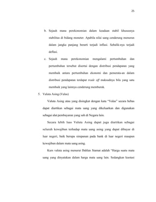 25
b. Sejauh mana perekonomian dalam keadaan stabil khususnya
stabilitas di bidang moneter. Apabila nilai uang cenderung menurun
dalam jangka panjang berarti terjadi inflasi. Sebalik-nya terjadi
deflasi.
c. Sejauh mana perekonomian mengalami pertumbuhan dan
pertumbuhan tersebut disertai dengan distribusi pendapatan yang
membaik antara pertumbuhan ekonomi dan pemerata-an dalam
distribusi pendapatan terdapat trade off maksudnya bila yang satu
membaik yang lainnya cenderung memburuk.
5. Valuta Asing (Valas)
Valuta Asing atau yang disingkat dengan kata “Valas” secara bebas
dapat diartikan sebagai mata uang yang dikeluarkan dan digunakan
sebagai alat pembayaran yang sah di Negara lain.
Secara lebih luas Valuta Asing dapat juga diartikan sebagai
seluruh kewajiban terhadap mata uang asing yang dapat dibayar di
luar negeri, baik berupa simpanan pada bank di luar negeri maupun
kewajiban dalam mata uang asing.
Kurs valuta asing menurut Dahlan Siamat adalah “Harga suatu mata
uang yang dinyatakan dalam harga mata uang lain. Sedangkan kuotasi
 