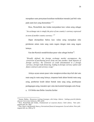 26
merupakan suatu pernyataan kesediaan melakukan transaksi jual beli valas
pada suatu kurs yang diumumkan.” 13
Ross, Westerfield, dan Jordan menyatakan kurs valuta asing sebagai
“An exchange rate is simply the price of one country’s currency expressed
in term of another country currency.”14
Dapat disimpulkan bahwa kurs valuta asing merupakan nilai
pertukaran antara mata uang suatu negara dengan mata uang negara
lainnya.
Eun dan Resnick mendefinisikan pasar valas sebagai berikut15
:
“Broadly defined, the foreign exchange market encompasses the
conversion of purchasing power from one into another, bank deposits of
foreign currency, the extension of credit denominated in a foreign
currency, foreign trade financing, trading in foreign currency option and
future contracts and currency swaps”
Artinya secara umum pasar valas mengkonversikan daya beli dari satu
mata uang ke mata uang lainnya, simpanan bank dalam bentuk mata uang
asing, pemberian kredit dalam bentuk mata uang asing, pembiayaan
perdagangan asing, transaksi opsi valas dan kontrak berjangka serta Swap.
a. US Dollar atau Dollar Amerika Serikat
13
Siamat, Dahlan., Manajemen lembaga keuangan, edisi ketiga. Jakarta : lembaga penerbit fakultas
ekonomi Universitas Indonesia, 2001, p234
14
Ross, Westerfield and Jordan., Fundamentals of corporate finance. Sixth edition, New york :
mcgraw-hill. Inc, 2003
15
Eun, Cheol s.,and Resnick, bruce g. International financial management. Second edition. New york :
mcgraw-hill, inc, 2004, p.74
 
