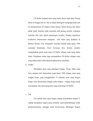 27
US Dollar menjadi mata uang utama dunia sejak akhir Perang
Dunia II hingga saat ini. Hal ini dapat dimengerti mengingat pada saat
itu perekonomian di Negara Eropa hancur akibat perang dan dilain
pihak tanah Amerika tidak tersentuh oleh perang tersebut walaupun
Amerika ikut serta dalam peperangan tersebut. Dengan digelarnya
konferensi internasional mengenai nilai tukar yang diadakan di
Bretton Woods, New Hampshire Amerika Serikat pada tahun 1944
menandai dimulainya Fixed Exchange Rate System semakin
mengukuhkan peran mata uang US Dollar sebagai mata uang utama
dunia. Perjalanan waktu juga menunjukkan US Dollar sebagai mata
uang cukup stabil walau dalam keadaan krisis sekalipun.
b. EURO
Merupakan mata uang gabungan Negara Eropa. Mata uang
Euro pertama kali diluncurkan pada tahun 1999 sebagai mata uang
tunggal Eropa yang menggantikan 11 (sebelas) mata uang Negara
Eropa. Euro diluncurkan sebagai usaha Negara – Negara Eropa untuk
menciptakan satu mata uang dunia yang menyaingi US Dollar.
c. Yen
Yen adalah mata uang Negara Jepang disimbolkan dengan ¥.
Jepang merupakan negara yang termasuk cepat perkembangan untuk
perekonomiannya sehingga telah ber-Investasi diberbagai Negara
 