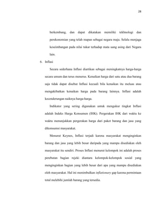 28
berkembang, dan dapat dikatakan memiliki tekhnologi dan
perekonomian yang telah mapan sebagai negara maju. Selalu menjaga
keseimbangan pada nilai tukar terhadap mata uang asing dari Negara
lain.
6. Inflasi
Secara sederhana Inflasi diartikan sebagai meningkatnya harga-harga
secara umum dan terus menerus. Kenaikan harga dari satu atau dua barang
saja tidak dapat disebut Inflasi kecuali bila kenaikan itu meluas atau
mengakibatkan kenaikan harga pada barang lainnya. Inflasi adalah
kecenderungan naiknya harga-harga.
Indikator yang sering digunakan untuk mengukur tingkat Inflasi
adalah Indeks Harga Konsumen (IHK). Pergerakan IHK dari waktu ke
waktu menunjukkan pergerakan harga dari paket barang dan jasa yang
dikonsumsi masyarakat.
Menurut Keynes, Inflasi terjadi karena masyarakat menginginkan
barang dan jasa yang lebih besar daripada yang mampu disediakan oleh
masyarakat itu sendiri. Proses Inflasi menurut kelompok ini adalah proses
perebutan bagian rejeki diantara kelompok-kelompok sosial yang
menginginkan bagian yang lebih besar dari apa yang mampu disediakan
oleh masyarakat. Hal ini menimbulkan inflationary gap karena permintaan
total melebihi jumlah barang yang tersedia.
 