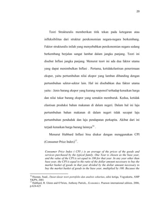 29
Teori Strukturalis memberikan titik tekan pada ketegaran atau
infleksibilitas dari struktur perekonomian negara-negara berkembang.
Faktor strukturalis inilah yang menyebabkan perekonomian negara sedang
berkembang berjalan sangat lambat dalam jangka panjang. Teori ini
disebut Inflasi jangka panjang. Menurut teori ini ada dua faktor utama
yang dapat menimbulkan Inflasi . Pertama, ketidakelastisan penerimaan
ekspor, yaitu pertumbuhan nilai ekspor yang lamban dibanding dengan
pertumbuhan sektor-sektor lain. Hal ini disebabkan dua faktor utama
yaitu : Jenis barang ekspor yang kurang responsif terhadap kenaikan harga
dan nilai tukar barang ekspor yang semakin memburuk. Kedua, ketidak
elastisan produksi bahan makanan di dalam negeri. Dalam hal ini laju
pertumbuhan bahan makanan di dalam negeri tidak secepat laju
pertumbuhan penduduk dan laju pendapatan perkapita. Akibat dari ini
terjadi kenaikan harga barang lainnya16
.
Menurut Hubbard Inflasi bisa diukur dengan menggunakan CPI
(Consumer Price Index)17
.
Consumer Price Index ( CPI ) is an average of the prices of the goods and
services purchased by the typical family. One Year is chosen as the base year,
and the value of the CPI is set equal to 100 for that year. In any year other than
base year, the CPI is equal to the ratio of the dollar amount necessary to buy the
market basket of goods in that year divided by the dollar amount necessary to
buy the market basket of goods in the base year, multiplied by 100. Because the
16
Husnan, Suad., Dasar-dasar teori portofolio dan analisis sekuritas, edisi ketiga, Yogyakarta, AMP
YKPN, 2001
17
Hubbard, R. Glenn and O’brien, Anthony Patrick., Economics. Pearson international edition, 2006,
p.624-625
 