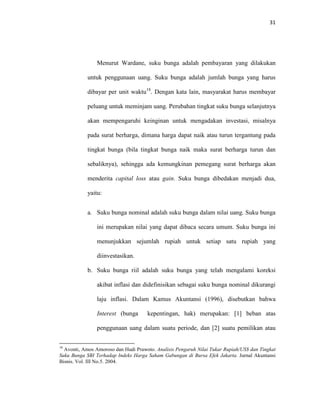31
Menurut Wardane, suku bunga adalah pembayaran yang dilakukan
untuk penggunaan uang. Suku bunga adalah jumlah bunga yang harus
dibayar per unit waktu18
. Dengan kata lain, masyarakat harus membayar
peluang untuk meminjam uang. Perubahan tingkat suku bunga selanjutnya
akan mempengaruhi keinginan untuk mengadakan investasi, misalnya
pada surat berharga, dimana harga dapat naik atau turun tergantung pada
tingkat bunga (bila tingkat bunga naik maka surat berharga turun dan
sebaliknya), sehingga ada kemungkinan pemegang surat berharga akan
menderita capital loss atau gain. Suku bunga dibedakan menjadi dua,
yaitu:
a. Suku bunga nominal adalah suku bunga dalam nilai uang. Suku bunga
ini merupakan nilai yang dapat dibaca secara umum. Suku bunga ini
menunjukkan sejumlah rupiah untuk setiap satu rupiah yang
diinvestasikan.
b. Suku bunga riil adalah suku bunga yang telah mengalami koreksi
akibat inflasi dan didefinisikan sebagai suku bunga nominal dikurangi
laju inflasi. Dalam Kamus Akuntansi (1996), disebutkan bahwa
Interest (bunga kepentingan, hak) merupakan: [1] beban atas
penggunaan uang dalam suatu periode, dan [2] suatu pemilikan atau
18
Avonti, Amos Amoroso dan Hudi Prawoto. Analisis Pengaruh Nilai Tukar Rupiah/US$ dan Tingkat
Suku Bunga SBI Terhadap Indeks Harga Saham Gabungan di Bursa Efek Jakarta. Jurnal Akuntansi
Bisnis. Vol. III No.5. 2004.
 