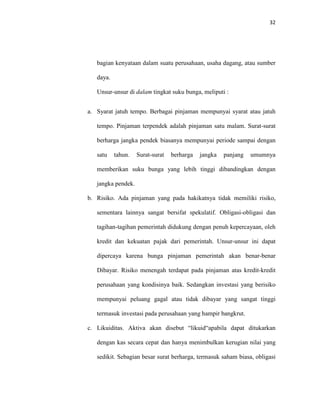 32
bagian kenyataan dalam suatu perusahaan, usaha dagang, atau sumber
daya.
Unsur-unsur di dalam tingkat suku bunga, meliputi :
a. Syarat jatuh tempo. Berbagai pinjaman mempunyai syarat atau jatuh
tempo. Pinjaman terpendek adalah pinjaman satu malam. Surat-surat
berharga jangka pendek biasanya mempunyai periode sampai dengan
satu tahun. Surat-surat berharga jangka panjang umumnya
memberikan suku bunga yang lebih tinggi dibandingkan dengan
jangka pendek.
b. Risiko. Ada pinjaman yang pada hakikatnya tidak memiliki risiko,
sementara lainnya sangat bersifat spekulatif. Obligasi-obligasi dan
tagihan-tagihan pemerintah didukung dengan penuh kepercayaan, oleh
kredit dan kekuatan pajak dari pemerintah. Unsur-unsur ini dapat
dipercaya karena bunga pinjaman pemerintah akan benar-benar
Dibayar. Risiko menengah terdapat pada pinjaman atas kredit-kredit
perusahaan yang kondisinya baik. Sedangkan investasi yang berisiko
mempunyai peluang gagal atau tidak dibayar yang sangat tinggi
termasuk investasi pada perusahaan yang hampir bangkrut.
c. Likuiditas. Aktiva akan disebut “likuid“apabila dapat ditukarkan
dengan kas secara cepat dan hanya menimbulkan kerugian nilai yang
sedikit. Sebagian besar surat berharga, termasuk saham biasa, obligasi
 