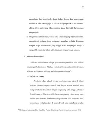 33
perusahaan dan pemerintah, dapat diukur dengan kas secara cepat
mendekati nilai sekarangnya. Aktiva-aktiva yang tidak likuid termasuk
aktiva-aktiva unik yang tidak memiliki pasar dan tidak berkembang
dengan baik.
d. Biaya-biaya administrasi, waktu serta ketelitian yang diperlukan untuk
administrasi berbagai jenis pinjaman, sangatlah berbeda. Pinjaman
dengan biaya administrasi yang tinggi akan mempunyai bunga 5
sampai 10 persen per tahun lebih besar dari tingkat bunga lainnya.
8. Arbitrase Internasional
Arbitrase didefinisikan sebagai pemanfaatan perbedaan kurs melalui
keuntungan bebas risiko. Ada tiga bentuk arbitrase, yaitu arbitrase lokasi,
arbitrase segitiga dan arbitrase perlindungan suku bunga19
.
a. Arbitrase Lokasi
Arbitrase lokasi adalah proses pembelian mata uang di lokasi
tertentu dimana harganya murah dan dengan segera menjual mata
uang tersebut di lokasi lain dengan harga yang lebih tinggi. Arbitrase
lokasi biasanya dilakukan oleh bank atau pialang valuta asing yang
secara terus-menerus memantau kurs pada bank lain. Jika suatu bank
mengetahui perbedaan kurs di antara 2 bank lain, maka bank tersebut
19
Meiliana Ail wahyu dan Dika Mandhika. Paritas Suku Bunga Dan Arbitrase Internasional. 2011
 