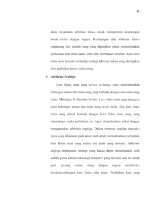 34
akan melakukan arbitrase lokasi untuk memperoleh keuntungan
bebas risiko dengan segera. Keuntungan dari arbitrase lokasi
tergantung dari jumlah uang yang digunakan untuk memanfaatkan
perbedaan kurs nilai tukar, serta nilai perbedaan tersebut. Kurs nilai
tukar akan bereaksi terhadap strategi arbitrase lokasi yang diterapkan
oleh partisipan pasar valuta asing.
b. Arbitrase Segitiga
Kurs lintas mata uang (cross exchange rate) mencerminkan
hubungan antara dua mata uang yang berbeda dengan satu mata uang
dasar. Misalnya, di Amerika Serikat, kurs lintas mata uang mengacu
pada hubungan antara dua mata uang selain dolar. Jika kurs lintas
mata uang aktual berbeda dengan kurs lintas mata uang yang
seharusnya, maka perbedaan ini dapat dimanfaatkan yakni dengan
menggunakan arbitrase segitiga. Dalam arbitrase segitiga transaksi
mata uang dilakukan pada pasar spot untuk memanfaatkan perbedaan
kurs lintas mata uang antara dua mata uang tertentu. Arbitrase
segitiga merupakan strategi yang hanya dapat dimanfaatkan oleh
sedikit pihak karena teknologi komputer yang tersedia saat ini untuk
para pialang valuta asing dengan segera mendeteksi
ketidakseimbangan kurs lintas nilai tukar. Perubahan kurs yang
 