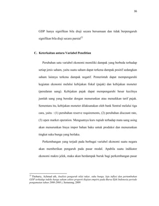 36
GDP hanya signifikan bila diuji secara bersamaan dan tidak berpengaruh
signifikan bila diuji secara parsial22
C. Keterkaitan antara Variabel Penelitian
Perubahan satu variabel ekonomi memiliki dampak yang berbeda terhadap
setiap jenis saham, yaitu suatu saham dapat terkena dampak positif sedangkan
saham lainnya terkena dampak negatif. Pemerintah dapat mempengaruhi
kegiatan ekonomi melalui kebijakan fiskal (pajak) dan kebijakan moneter
(peredaran uang). Kebijakan pajak dapat mempengaruhi besar kecilnya
jumlah uang yang beredar dengan menurunkan atau menaikkan tarif pajak.
Sementara itu, kebijakan moneter dilaksanakan oleh bank Sentral melalui tiga
cara, yaitu : (1) perubahan reserve requirements, (2) perubahan discount rate,
(3) open market operation. Menguatnya kurs rupiah terhadap mata uang asing
akan menurunkan biaya impor bahan baku untuk produksi dan menurunkan
tingkat suku bunga yang berlaku.
Perkembangan yang terjadi pada berbagai variabel ekonomi suatu negara
akan memberikan pengaruh pada pasar modal. Apabila suatu indikator
ekonomi makro jelek, maka akan berdampak buruk bagi perkembangan pasar
22
Thobarry, Achmad ath, Analisis pengaruh nilai tukar, suku bunga, laju inflasi dan pertumbuhan
GDP terhadap indeks harga saham sektor properti (kajian empiris pada Bursa Efek Indonesia periode
pengamatan tahun 2000-2008 ), Semarang, 2009
 