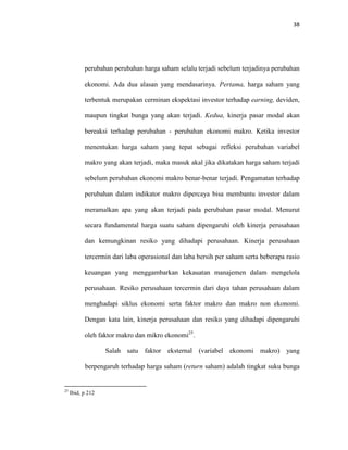 38
perubahan perubahan harga saham selalu terjadi sebelum terjadinya perubahan
ekonomi. Ada dua alasan yang mendasarinya. Pertama, harga saham yang
terbentuk merupakan cerminan ekspektasi investor terhadap earning, deviden,
maupun tingkat bunga yang akan terjadi. Kedua, kinerja pasar modal akan
bereaksi terhadap perubahan - perubahan ekonomi makro. Ketika investor
menentukan harga saham yang tepat sebagai refleksi perubahan variabel
makro yang akan terjadi, maka masuk akal jika dikatakan harga saham terjadi
sebelum perubahan ekonomi makro benar-benar terjadi. Pengamatan terhadap
perubahan dalam indikator makro dipercaya bisa membantu investor dalam
meramalkan apa yang akan terjadi pada perubahan pasar modal. Menurut
secara fundamental harga suatu saham dipengaruhi oleh kinerja perusahaan
dan kemungkinan resiko yang dihadapi perusahaan. Kinerja perusahaan
tercermin dari laba operasional dan laba bersih per saham serta beberapa rasio
keuangan yang menggambarkan kekauatan manajemen dalam mengelola
perusahaan. Resiko perusahaan tercermin dari daya tahan perusahaan dalam
menghadapi siklus ekonomi serta faktor makro dan makro non ekonomi.
Dengan kata lain, kinerja perusahaan dan resiko yang dihadapi dipengaruhi
oleh faktor makro dan mikro ekonomi25
.
Salah satu faktor eksternal (variabel ekonomi makro) yang
berpengaruh terhadap harga saham (return saham) adalah tingkat suku bunga
25
Ibid, p 212
 