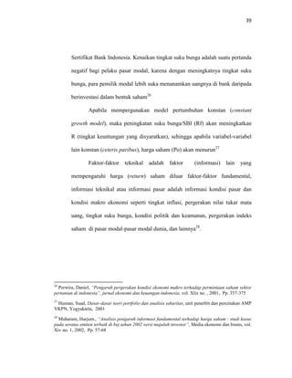 39
Sertifikat Bank Indonesia. Kenaikan tingkat suku bunga adalah suatu pertanda
negatif bagi pelaku pasar modal, karena dengan meningkatnya tingkat suku
bunga, para pemilik modal lebih suka menanamkan uangnya di bank daripada
berinvestasi dalam bentuk saham26
Apabila mempergunakan model pertumbuhan konstan (constant
growth model), maka peningkatan suku bunga/SBI (Rf) akan meningkatkan
R (tingkat keuntungan yang disyaratkan), sehingga apabila variabel-variabel
lain konstan (ceteris paribus), harga saham (Po) akan menurun27
Faktor-faktor teknikal adalah faktor (informasi) lain yang
mempengaruhi harga (return) saham diluar faktor-faktor fundamental,
informasi teknikal atau informasi pasar adalah informasi kondisi pasar dan
kondisi makro ekonomi seperti tingkat inflasi, pergerakan nilai tukar mata
uang, tingkat suku bunga, kondisi politik dan keamanan, pergerakan indeks
saham di pasar modal-pasar modal dunia, dan lainnya28
.
26
Perwira, Daniel, “Pengaruh pergerakan kondisi ekonomi makro terhadap permintaan saham sektor
pertanian di indonesia”, jurnal ekonomi dan keuangan indonesia, vol. Xlix no. , 2001, Pp. 357-375
27
Husnan, Suad, Dasar-dasar teori portfolio dan analisis sekuritas, unit penerbit dan percetakan AMP
YKPN, Yogyakarta, 2001
28
Muharam, Harjum., “Analisis pengaruh informasi fundamental terhadap harga saham : studi kasus
pada seratus emiten terbaik di bej tahun 2002 versi majalah investor”, Media ekonomi dan bisnis, vol.
Xiv no. 1, 2002, Pp. 57-68
 