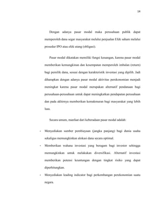 14
Dengan adanya pasar modal maka perusahaan publik dapat
memperoleh dana segar masyarakat melalui penjualan Efek saham melalui
prosedur IPO atau efek utang (obligasi).
Pasar modal dikatakan memiliki fungsi keuangan, karena pasar modal
memberikan kemungkinan dan kesempatan memperoleh imbalan (return)
bagi pemilik dana, sesuai dengan karakteristik investasi yang dipilih. Jadi
diharapkan dengan adanya pasar modal aktivitas perekonomian menjadi
meningkat karena pasar modal merupakan alternatif pendanaan bagi
perusahaan-perusahaan untuk dapat meningkatkan pendapatan perusahaan
dan pada akhirnya memberikan kemakmuran bagi masyarakat yang lebih
luas.
Secara umum, manfaat dari keberadaan pasar modal adalah:
- Menyediakan sumber pembiayaan (jangka panjang) bagi dunia usaha
sekaligus memungkinkan alokasi dana secara optimal.
- Memberikan wahana investasi yang beragam bagi investor sehingga
memungkinkan untuk melakukan diversifikasi. Alternatif investasi
memberikan potensi keuntungan dengan tingkat risiko yang dapat
diperhitungkan.
- Menyediakan leading indicator bagi perkembangan perekonomian suatu
negara.
 
