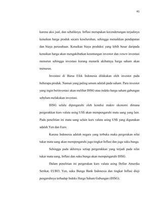 41
karena aksi jual, dan sebaliknya. Inflasi merupakan kecenderungan terjadinya
kenaikan harga produk secara keseluruhan, sehingga menaikkan pendapatan
dan biaya perusahaan. Kenaikan biaya produksi yang lebih besar daripada
kenaikan harga akan mengakibatkan keuntungan investor dan return investasi
menurun sehingga investasi kurang menarik akibatnya harga saham akan
menurun.
Investasi di Bursa Efek Indonesia dilakukan oleh investor pada
beberapa produk. Namun yang paling umum adalah pada saham. Para investor
yang ingin berinvestasi akan melihat IHSG atau indeks harga saham gabungan
sebelum melakukan investasi.
IHSG selalu dipengaruhi oleh kondisi makro ekonomi dimana
pergerakkan kurs valuta asing US$ akan mempengaruhi mata uang yang lain.
Pada penelitian ini mata uang selain kurs valuta asing US$ yang digunakan
adalah Yen dan Euro.
Karena Indonesia adalah negara yang terbuka maka pergerakan nilai
tukar mata uang akan mempengaruhi juga tingkat Inflasi dan juga suku bunga.
Sehingga pada akhirnya setiap pergerakkan yang terjadi pada nilai
tukar mata uang, Inflasi dan suku bunga akan mempengaruhi IHSG.
Dalam penelitian ini pergerakan kurs valuta asing Dollar Amerika
Serikat, EURO, Yen, suku Bunga Bank Indonesia dan tingkat Inflasi diuji
pengaruhnya terhadap Indeks Harga Saham Gabungan (IHSG).
 