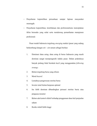 15
- Penyebaran kepemilikan perusahaan sampai lapisan masyarakat
menengah.
- Penyebaran kepemilikan, keterbukaan dan profesionalisme menciptakan
iklim berusaha yang sehat serta mendorong pemanfaatan manajemen
profesional.
Pasar modal Indonesia tergolong emerging market (pasar yang sedang
berkembang) dengan ciri – ciri umum sebagai berikut:
1. Dominasi dana asing, dana asing di bursa Indonesia yang masih
dominan sangat mempengaruhi indeks pasar. Dalam prakteknya
banyak pialang lokal berskala kecil yang menggunakan following
strategy.
2. Belum tergolong bursa yang efisien
3. Moral hazard
4. Lemahnya pengawasan otoritas bursa
5. Invetor retail belum berperan optimal
6. Isu lebih dominan dibandingkan persuasi otoritas bursa atau
penguasa moneter
7. Belum ada kontrol efektif terhadap penggunaan dana hail penjualan
saham
8. Resiko relatif lebih tinggi
 