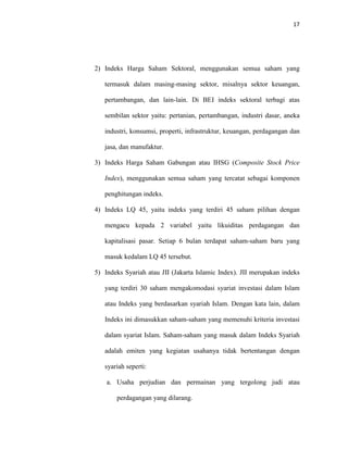 17
2) Indeks Harga Saham Sektoral, menggunakan semua saham yang
termasuk dalam masing-masing sektor, misalnya sektor keuangan,
pertambangan, dan lain-lain. Di BEI indeks sektoral terbagi atas
sembilan sektor yaitu: pertanian, pertambangan, industri dasar, aneka
industri, konsumsi, properti, infrastruktur, keuangan, perdagangan dan
jasa, dan manufaktur.
3) Indeks Harga Saham Gabungan atau IHSG (Composite Stock Price
Index), menggunakan semua saham yang tercatat sebagai komponen
penghitungan indeks.
4) Indeks LQ 45, yaitu indeks yang terdiri 45 saham pilihan dengan
mengacu kepada 2 variabel yaitu likuiditas perdagangan dan
kapitalisasi pasar. Setiap 6 bulan terdapat saham-saham baru yang
masuk kedalam LQ 45 tersebut.
5) Indeks Syariah atau JII (Jakarta Islamic Index). JII merupakan indeks
yang terdiri 30 saham mengakomodasi syariat investasi dalam Islam
atau Indeks yang berdasarkan syariah Islam. Dengan kata lain, dalam
Indeks ini dimasukkan saham-saham yang memenuhi kriteria investasi
dalam syariat Islam. Saham-saham yang masuk dalam Indeks Syariah
adalah emiten yang kegiatan usahanya tidak bertentangan dengan
syariah seperti:
a. Usaha perjudian dan permainan yang tergolong judi atau
perdagangan yang dilarang.
 