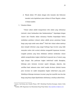 19
d. Masuk dalam 150 saham dengan nilai transaksi dan frekwensi
transaksi serta kapitalisasi pasar terbesar di Pasar Reguler, selama
12 bulan terakhir.
3. Valuation Saham
Valuasi saham adalah mengestimasi nilai saham yang sebenarnya
(intrinsik value) berdasarkan data fundamentalnya9
. Sependapat dengan
Asnawi dan Chandra dalam tulisannya Parahita berpendapat bahwa
melakukan penilaian (valuasi) saham adalah proses penentuan berapa
harga yang wajar untuk suatu saham10
. Hasil dari valuasi saham nantinya
akan menjadi informasi yang sangat berharga bagi investor yang tidak
menyukai resiko (risk averter) sebelum mengambil keputusan investasi.
Langkah pertama yang harus dilakukan sebelum melakukan valuasi
adalah memperkirakan tingkat imbal-hasil (expected rate of return) yang
ingin dicapai. Jika perkiraan tingkat imbal-hasil sudah ditetapkan,
beberapa jenis intrumen investasi seperti tabungan, deposito, dan
sertifikat bank indonesia akan relatif mudah divaluasi (dinilai) karena
jenis investasi ini sudah menjanjikan tingkat imbal-hasil yang pasti.
Sebaliknya beberapa instrumen investasi yang lain memiliki arus kas dan
harga yang hanya dapat diperkirakan sebelumnya, misalnya saham biasa.
9
Asnawi, Said Kelana dan Chandra Wijaya. 2007. Metodologi Penelitian Keuangan. Jakarta: Graha
Ilmu.
10
Parahita. 2008. Bagaimana Cara Menentukan Harga Wajar Saham. http://parahita.wordpress.com
 