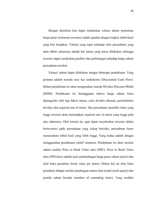 20
Dengan demikian kita dapat melakukan valuasi dalam penentuan
harga pasar instrumen investasi sudah sepadan dengan tingkat imbal-hasil
yang kita harapkan. Valuasi yang tepat terhadap nilai perusahaan yang
akan dibeli sahamnya adalah hal utama yang harus dilakukan sehingga
investor dapat melakukan prediksi dan perhitungan terhadap harga saham
perusahaan tersebut.
Valuasi saham dapat dilakukan dengan beberapa pendekatan. Yang
pertama adalah metode arus kas terdiskonto (Discounted Cash Flow).
Dalam pendekatan ini akan mengunakan metode Dividen Discount Model
(DDM). Pendekatan ini beranggapan bahwa harga saham biasa
dipengaruhi oleh tiga faktor utama, yaitu dividen tahunan, pertumbuhan
dividen, dan required rate of return. Jika perusahaan memiliki risiko yang
tinggi investor akan menetapkan required rate of return yang tinggi pula
atas sahamnya. Oleh karena itu, agar dapat meyakinkan investor dalam
berinvestasi pada perusahaan yang cukup berisiko, perusahaan harus
menawarkan imbal hasil yang lebih tinggi. Yang kedua adalah dengan
menggunakan pendekatan relatif valuation. Pendekatan ini akan menilai
saham melalui Price to Book Value ratio (PBV). Price to Book Value
ratio (PBVratio) adalah rasio perbandingan harga pasar saham (price) dan
nilai buku persaham (book value per share). Dalam hal ini nilai buku
persaham didapat melalui pembagian antara total modal (total equity) dan
jumlah saham beredar (number of outstading share). Yang terakhir
 