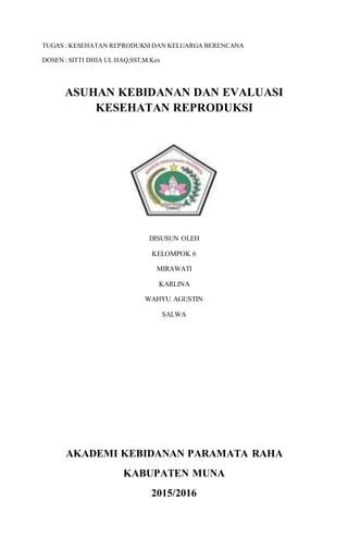 1
TUGAS : KESEHATAN REPRODUKSI DAN KELUARGA BERENCANA
DOSEN : SITTI DHIA UL HAQ,SST,M.Kes
ASUHAN KEBIDANAN DAN EVALUASI
KESEHATAN REPRODUKSI
DISUSUN OLEH
KELOMPOK 6
MIRAWATI
KARLINA
WAHYU AGUSTIN
SALWA
AKADEMI KEBIDANAN PARAMATA RAHA
KABUPATEN MUNA
2015/2016
 