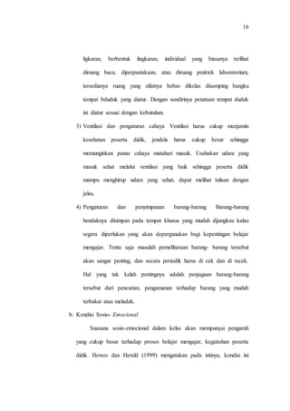 16
ligkaran, berbentuk lingkaran, individual yang biasanya terlihat
diruang baca, diperpustakaan, atau diruang praktek laboratorium,
tersedianya ruang yang sifatnya bebas dikelas disamping bangku
tempat bduduk yang diatur. Dengan sendirinya penataan tempat duduk
ini diatur sesuai dengan kebutuhan.
3) Ventilasi dan pengaturan cahaya Ventilasi harus cukup menjamin
kesehatan peserta didik, jendela harus cukup besar sehingga
memunginkan panas cahaya matahari masuk. Usahakan udara yang
masuk sehat melalui ventilasi yang baik sehingga peserta didik
mampu menghirup udara yang sehat, dapat melihat tulisan dengan
jelas,
4) Pengaturan dan penyimpanan barang-barang Barang-barang
hendaknya disimpan pada tempat khusus yang mudah dijangkau kalau
segera diperlukan yang akan depergunakan bagi kepentingan belajar
mengajar. Tentu saja masalah pemeliharaan barang- barang tersebut
akan sangat penting, dan secara periodik harus di cek dan di recek.
Hal yang tak kalah pentingnya adalah penjagaan barang-barang
tersebut dari pencurian, pengamanan terhadap barang yang mudah
terbakar atau meladak.
b. Kondisi Sosio- Emocional
Suasana sosio-emocional dalam kelas akan mempunyai pengaruh
yang cukup besar terhadap proses belajar mengajar, kegairahan peserta
didik. Howes dan Herald (1999) mengatakan pada intinya, kondisi ini
 