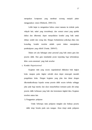 17
merupakan komponen yang membuat seorang menjadi pintar
menggunakan emosi (Mubarok, 2008:122).
Lebih lanjut ia mengatakan bahwa emosi manusia itu terletak pada
wilayah hati, naluri yang tersembunyi, dan sensasi emosi yang apabila
diakui dan dihormati, dapat menyediakan kondisi yang baik untuk
dirinya sendiri dan orang lain. Dengan berlandaskan psikologi clines dan
konseling, kondisi tersebut adalah syarat dalam menciptakan
pembelajaran yang efektif (Yamin, 2009:67).
Dalam arti ada hubungan antar personal yang baik antara guru dan
peserta didik. Dan guru menduduki posisi terpenting bagi terbentuknya
iklim sosio-emosional yang baik tersebut
c. Kondisi Organizational
Kegiatan rutin yang secara organizational dilakukan baik tingkat
kelas maupun pada tingkat sekolah akan dapat mencegah masalah
pengelolaan kelas. Dengan kegiatan yang jelas dan diatur dengan
dikomunikasikanya kepada semua peserta didik secara terbuka sehingga
jelas pula bagi mereka dan akan menyebabkan tertanam pada diri setiap
peserta didik kebiasaan yang baik dan keteraturan tingkah laku. Kegiatan
tersebut antara lain:
1) Penggantian pelajaran
Untuk beberapa mata pelajaran mungkin ada baiknya peserta
didik tetap berada pada satu ruangan. Akan tetapi untuk pelajaran
 