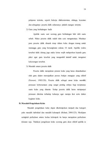 18
pelajaran tertentu, seperti bekerja dilaboratorium, olahaga, kesenian
dan sebagainya peserta didik seharusnya pindah ruangan tertentu.
2) Guru yang berhalangan hadir
Apabila suatu saat seorang guru berhalangan hdir oleh suatu
sebab. Maka peserta didik sudah tahu cara mengatasinya. Misalnya
para peserta didik disuruh tetap dalam kelas dengan tenang untuk
menunggu guru yang bersangkutan selama 10 menit. Apabila waktu
tersebut tidak datang juga maka ketua wajib melaporkan kepada guru
piket agar guru tersebut yang mengambil inisiatif untuk mengatasi
kekosongan tersebut.
3) Masalah antara peserta didik
Peserta didik merupakan potensi kelas yang harus dimanfaatkan
oleh guru dalam mewujudkan proses belajar mengajar yang efektif
(Nawawi, 1989:128). Peserta didik sebagai unsur kelas memiliki
perasaan kebersamaan yang sangat penting artinya bagi terciptanya
suatu kelas yang dinamis. Setiap peserta didik harus mempunyai
perasaan diterima terhadap kelasnya agar mampu ikut serta dalam
kegiatan kelas.
D. Masalah Pengelolaan Kelas
Masalah pengelolaan kelas dapat dikelompokan menjadi dua kategori
yaitu masalah individual dan masalah kelompok (Rohani, 2004:125). Meskipun
seringkali perbedaan antara kedua kelompok itu hanya merupakan perbedaan
tekanan saja. Tindakan pengeloaan kelas seorang guru akan efektif apabila ia
 