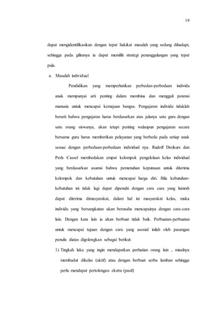 19
dapat mengidentifikasikan dengan tepat hakikat masalah yang sedang dihadapi,
sehingga pada giliranya ia dapat memilih strategi penanggulangan yang tepat
pula.
a. Masalah individual
Pendidikan yang memperhatikan perbedan-perbedaan individu
anak mempunyai arti penting dalam membina dan menggali potensi
manusia untuk mencapai kemajuan bangsa. Pengajaran individu tidaklah
berarti bahwa pengajaran harus berdasarkan atas jalanya satu guru dengan
satu orang siswanya, akan tetapi penting walaupun pengajaran secara
bersama guru harus memberikan pelayanan yang berbeda pada setiap anak
sesuai dengan perbedaan-perbedaan individual nya. Rudolf Dreikurs dan
Perls Cassel membedakan empat kelompok pengelolaan kelas individual
yang berdasarkan asumsi bahwa pemenuhan keputusan untuk diterima
kelompok dan kebutuhan untuk mencapai harga diri. Bila kebutuhan-
kebutuhan ini tidak lagi dapat dipenuhi dengan cara cara yang lumrah
dapat diterima dimasyarakat, dalam hal ini masyarakat kelas, maka
individu yang bersangkutan akan berusaha mencapainya dengan cara-cara
lain. Dengan kata lain ia akan berbuat tidak baik. Perbuatan-perbuatan
untuk mencapai tujuan dengan cara yang asosial inilah oleh pasangan
penulis diatas digolongkan sebagai berikut:
1) Tingkah laku yang ingin mendapatkan perhatian orang lain , misalnya
membadut dikelas (aktif) atau dengan berbuat serba lamban sehingga
perlu mendapat pertolongan ekstra (pasif)
 