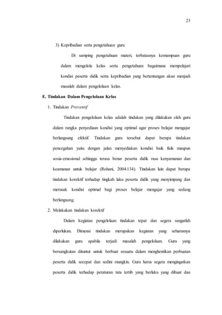 23
3) Kepribadian serta pengetahuan guru
Di samping pengetahuan materi, terbatasnya kemampuan guru
dalam mengelola kelas serta pengetahuan bagaimana mempelajari
kondisi peserta didik serta kepribadian yang bertentangan akan menjadi
masalah dalam pengelolaan kelas.
E. Tindakan Dalam Pengelolaan Kelas
1. Tindakan Preventif
Tindakan pengelolaan kelas adalah tindakan yang dilakukan oleh guru
dalam rangka penyediaan kondisi yang optimal agar proses belajar mengajar
berlangsung efektif. Tindakan guru tersebut dapat berupa tindakan
pencegahan yaitu dengan jalan menyediakan kondisi baik fisik maupun
sosia-emosional sehingga terasa benar peserta didik rasa kenyamanan dan
keamanan untuk belajar (Rohani, 2004:134). Tindakan lain dapat berupa
tindakan korektif terhadap tingkah laku peserta didik yang menyimpang dan
merusak kondisi optimal bagi proses belajar mengajar yang sedang
berlangsung.
2. Melakukan tindakan korektif
Dalam kegiatan pengelolaan tindakan tepat dan segera sangatlah
diperlukan. Dimensi tindakan merupakan kegiatan yang seharusnya
dilakukan guru apabila terjadi masalah pengelolaan. Guru yang
bersangkutan dituntut untuk berbuat sesuatu dalam menghentikan perbuatan
peserta didik secepat dan sedini mungkin. Guru harus segera mengingatkan
peserta didik terhadap peraturan tata tertib yang berlaku yang dibuat dan
 