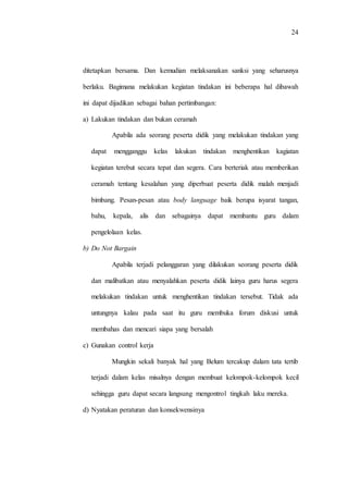 24
ditetapkan bersama. Dan kemudian melaksanakan sanksi yang seharusnya
berlaku. Bagimana melakukan kegiatan tindakan ini beberapa hal dibawah
ini dapat dijadikan sebagai bahan pertimbangan:
a) Lakukan tindakan dan bukan ceramah
Apabila ada seorang peserta didik yang melakukan tindakan yang
dapat mengganggu kelas lakukan tindakan menghentikan kagiatan
kegiatan terebut secara tepat dan segera. Cara berteriak atau memberikan
ceramah tentang kesalahan yang diperbuat peserta didik malah menjadi
bimbang. Pesan-pesan atau body language baik berupa isyarat tangan,
bahu, kepala, alis dan sebagainya dapat membantu guru dalam
pengelolaan kelas.
b) Do Not Bargain
Apabila terjadi pelanggaran yang dilakukan seorang peserta didik
dan malibatkan atau menyalahkan peserta didik lainya guru harus segera
melakukan tindakan untuk menghentikan tindakan tersebut. Tidak ada
untungnya kalau pada saat itu guru membuka forum diskusi untuk
membahas dan mencari siapa yang bersalah
c) Gunakan control kerja
Mungkin sekali banyak hal yang Belum tercakup dalam tata tertib
terjadi dalam kelas misalnya dengan membuat kelompok-kelompok kecil
sehingga guru dapat secara langsung mengontrol tingkah laku mereka.
d) Nyatakan peraturan dan konsekwensinya
 
