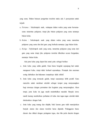 8
yang sama. Dalam batasan pengertian tersebut maka ada 3 persyaratan untuk
terjadi.
a. Pertama : Sekelompok anak, walaupun dalam waktu yang sama bersama-
sama menerima pelajaran, tetapi jika bukan pelajaran yang sama namanya
bukan kelas.
b. Kedua : Sekelompok anak yang dalam waktu yang sama menerima
pelajaran yang sama dan dari guru yang berbeda namanya juga bukan kelas.
c. Ketiga : Sekelompok anak yang sama, menerima pelajaran yang sama dari
guru yang sama tetapi jika pelajaran tersebut diberikan secara bergantian,
namanya bukan kelas.
Ada jenis kelas yang dapat kita amati yaitu sebagai berikut:
a. Jenis kelas yang selalu gaduh. Guru harus bergelut sepanjang hari untuk
menguasai kelas, tetapi tidak berhasil sepenuhnya. Petunjuk dan ancaman
sering diabaikan dan hukuman tampaknya tidak efektif.
b. Jenis kelas yang termasuk gaduh, tetapi suasananya lebih positif. Guru
mencoba untuk membuat sekolah sebagai tempat yang menyenangkan
bagi siswanya dengan permainan dan kegiatan yang menyenangkan. Akan
tetapi, jenis kelas ini juga masih menimbulkan masalah. Banyak siswa
masih kurang memberikan perhatian di kelas dan tugas-tugas sekolah tidak
diselesaikan dengan baik.
c. Jenis kelas yang tenang dan disiplin, baik karena guru telah menciptakan
banyak aturan dan aturan tersebut harus dipatuhi. Pelanggaran harus
dicatat dan diikuti dengan peringatan tegas, dan bila perlu disertai dengan
 