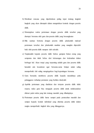 26
b) Membuat rencana yang diperkirakan paling tepat tentang langkah
langkah yang akan ditempuh dalam mengadakan kontrak dengan peserta
didik.
c) Menetapkan waktu pertemuan dengan peserta didik tersebut yang
disetujui bersama oleh guru dan peserta didik yang bersangkutan
d) Bila saatnya bertemu dengan peserta didik jelaskanlah maksud
pertemuan tersebut dan jelaskanlah manfaat yang mungkin diperoleh
baik oleh peserta didik maupun oleh sekolah.
e) Tunjukanlah kepada peserta didik bahwa gurupun bukan orang yang
sempurna dan tidak bebas dari kekurangan dan kelemahan dalam
berbagai hal. Akan tetapi yang terpenting adalah guru dan peserta didik
haruslah ada kesadaran agar bersama-sama belajar untuk saling
memperbaiki diri saling mengingatkan bagi kepentingan bersama.
f) Guru berusaha membawa peserta didik kepada masalahnya yaitu
pelanggaran terhadap peraturan yang berlaku disekolah
g) Apabila pertemuan yang diadakan dan ternyata peserta didik tidak
respon, maka guru bisa mengajak peserta didik untuk melaksanakan
diskusi pada waktu yang lain tentang masalah yang dihadapinya.
h) Pertemuan peserta didik harus sampai pada pemecahan masalah dan
sampai kepada kontak individual yang diterima peserta didik dalam
rangka memperbaiki tingkah laku yang dilanggarnya.
 