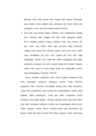 9
hukuman. Akan tetapi suasana kelas menjadi tidak nyaman. Ketenangan
yang demikian hanya tampak pada permukaan saja karena ketika guru
meniggalkan kelas, kelas akan menjadi gaduh dan kacau.
d. Jenis kelas yang berjalan dengan sendirinya. Guru menghabiskan sebagian
besar waktunya untuk mengajar dan tidak untuk menegakan disiplin.
Siswa mengikuti pelajaran dengan sendirinya tanpa harus diawasi oleh
guru. Siswa yang terlibat dalam tugas pekerjaan saling berinteraksi
sehingga suara muncul dari beberapa tempat. Akan tetapi suara tersebut
dapat dikendalikan dan para siswa menjadi giat serta tidak saling
mangganggu. Apabila suara timbul dan sedikit mengganggu, guru sedikit
memberikan peringatan dan kelas menjadi tenang dan kondusif. Siapapun
melihat kelas seperti ini akan begitu hangat dan menghasilkan prestasi
yang membanggakan (Harsanto, 2007:42).
Secara sederhana pengelolaan kelas berarti kegiatan pengaturan kelas
untuk kepentingan pengajaran. Sedangkan menurut Yamin (2009:34)
pengelolaan kelas merupakan keterampilan seorang guru untuk menciptakan
kondisi iklim pembelajaran yang kondusif dan mengendalikanya apabila terjadi
gangguan dalam pembelajaran. Usaha guru dalam menciptakan kondisi
diharapkan akan efektif apabila : Pertama, diketahui secara tepat faktor-faktor
yang dapat menunjang terciptanya kondisi yang menguntungkan dalam proses
belajar mengajar. Kedua, dikenal masalah-masalah yang diperkirakan dan
biasanya timbul dan dapat merusak iklim belajar mengajar. Ketiga, dikuasainya
 
