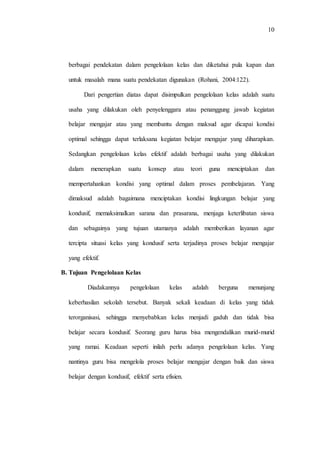 10
berbagai pendekatan dalam pengelolaan kelas dan diketahui pula kapan dan
untuk masalah mana suatu pendekatan digunakan (Rohani, 2004:122).
Dari pengertian diatas dapat disimpulkan pengelolaan kelas adalah suatu
usaha yang dilakukan oleh penyelenggara atau penanggung jawab kegiatan
belajar mengajar atau yang membantu dengan maksud agar dicapai kondisi
optimal sehingga dapat terlaksana kegiatan belajar mengajar yang diharapkan.
Sedangkan pengelolaan kelas efektif adalah berbagai usaha yang dilakukan
dalam menerapkan suatu konsep atau teori guna menciptakan dan
mempertahankan kondisi yang optimal dalam proses pembelajaran. Yang
dimaksud adalah bagaimana menciptakan kondisi lingkungan belajar yang
kondusif, memaksimalkan sarana dan prasarana, menjaga keterlibatan siswa
dan sebagainya yang tujuan utamanya adalah memberikan layanan agar
tercipta situasi kelas yang kondusif serta terjadinya proses belajar mengajar
yang efektif.
B. Tujuan Pengelolaan Kelas
Diadakannya pengelolaan kelas adalah berguna menunjang
keberhasilan sekolah tersebut. Banyak sekali keadaan di kelas yang tidak
terorganisasi, sehingga menyebabkan kelas menjadi gaduh dan tidak bisa
belajar secara kondusif. Seorang guru harus bisa mengendalikan murid-murid
yang ramai. Keadaan seperti inilah perlu adanya pengelolaan kelas. Yang
nantinya guru bisa mengelola proses belajar mengajar dengan baik dan siswa
belajar dengan kondusif, efektif serta efisien.
 